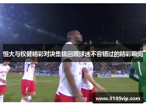 恒大与权健精彩对决集锦回顾球迷不容错过的精彩瞬间